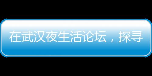 在武汉夜生活论坛，探寻夜晚最炫酷的秘密活动