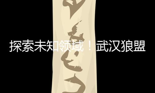 探索未知领域！武汉狼盟展开勘探任务