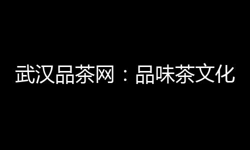 武汉品茶网：品味茶文化的魅力