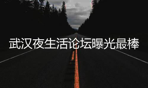 武汉夜生活论坛曝光最棒的夜景观赏点